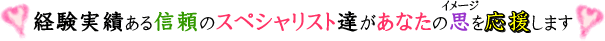 経験実績ある信頼のスペシャリスト達があなたの思を応援します